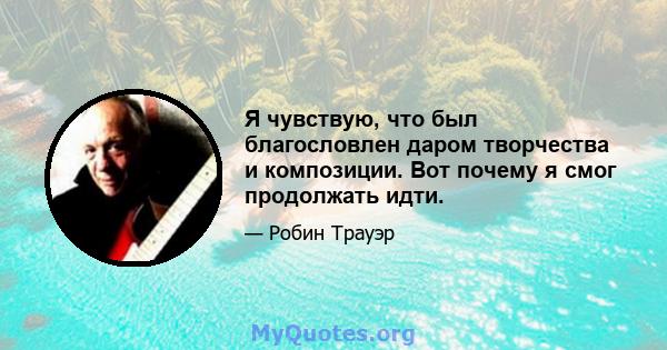 Я чувствую, что был благословлен даром творчества и композиции. Вот почему я смог продолжать идти.