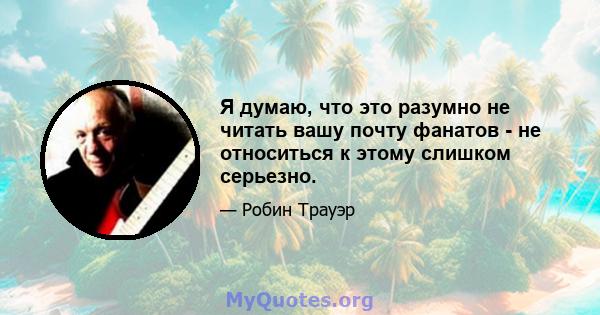 Я думаю, что это разумно не читать вашу почту фанатов - не относиться к этому слишком серьезно.