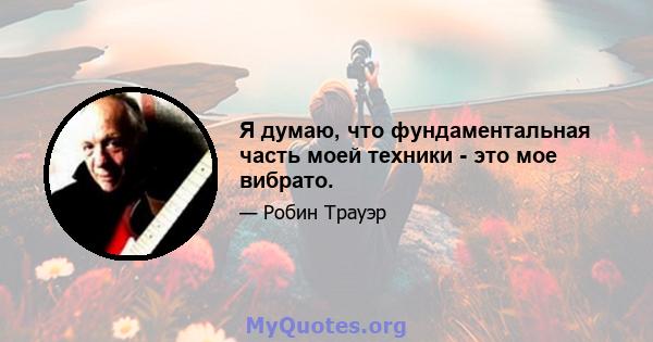 Я думаю, что фундаментальная часть моей техники - это мое вибрато.