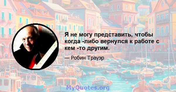 Я не могу представить, чтобы когда -либо вернулся к работе с кем -то другим.