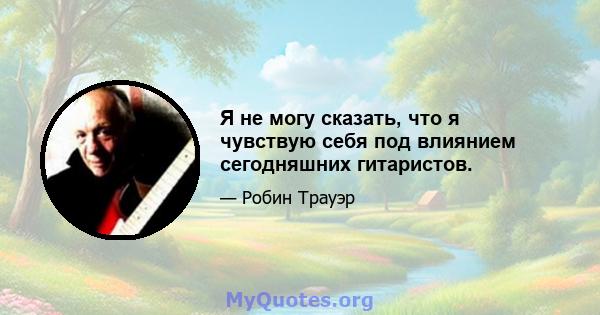 Я не могу сказать, что я чувствую себя под влиянием сегодняшних гитаристов.