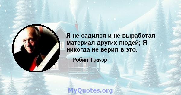 Я не садился и не выработал материал других людей; Я никогда не верил в это.