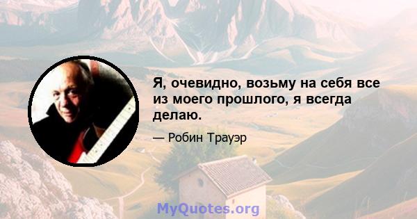 Я, очевидно, возьму на себя все из моего прошлого, я всегда делаю.