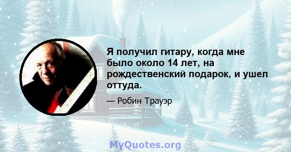 Я получил гитару, когда мне было около 14 лет, на рождественский подарок, и ушел оттуда.