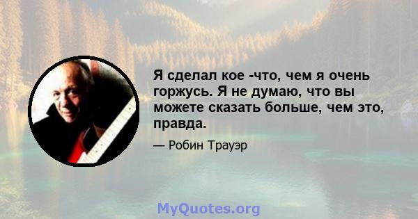 Я сделал кое -что, чем я очень горжусь. Я не думаю, что вы можете сказать больше, чем это, правда.