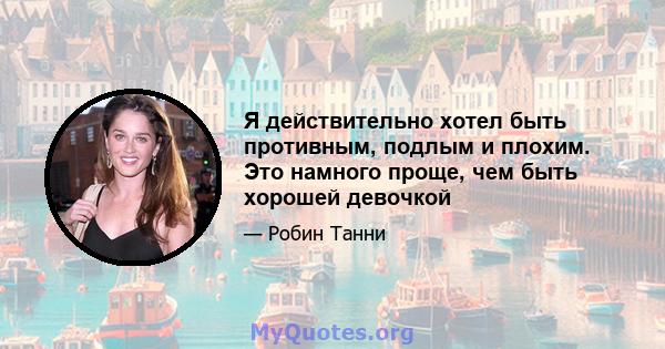 Я действительно хотел быть противным, подлым и плохим. Это намного проще, чем быть хорошей девочкой