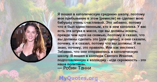 Я пошел в католическую среднюю школу, поэтому мое пребывание в этом [ремесле] не сделает мою бабушку очень счастливой. Это забавно, потому что я был единственным, кто в нем католика. У вас есть эта штука в массе, где вы 