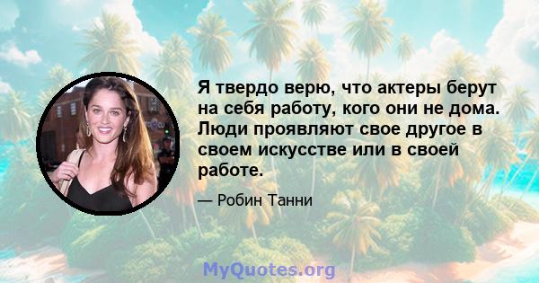 Я твердо верю, что актеры берут на себя работу, кого они не дома. Люди проявляют свое другое в своем искусстве или в своей работе.