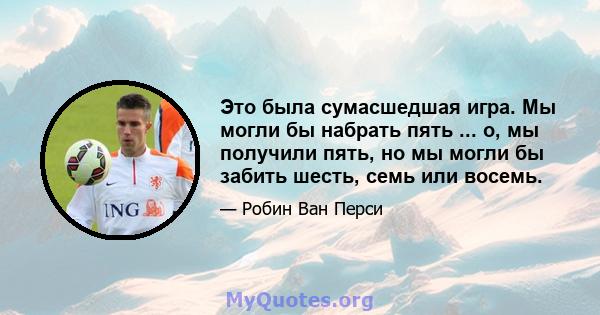 Это была сумасшедшая игра. Мы могли бы набрать пять ... о, мы получили пять, но мы могли бы забить шесть, семь или восемь.