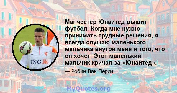 Манчестер Юнайтед дышит футбол. Когда мне нужно принимать трудные решения, я всегда слушаю маленького мальчика внутри меня и того, что он хочет. Этот маленький мальчик кричал за «Юнайтед».