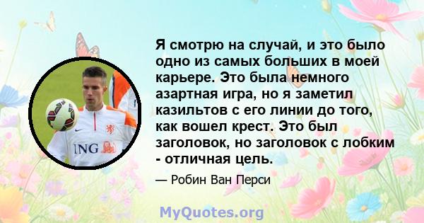 Я смотрю на случай, и это было одно из самых больших в моей карьере. Это была немного азартная игра, но я заметил казильтов с его линии до того, как вошел крест. Это был заголовок, но заголовок с лобким - отличная цель.