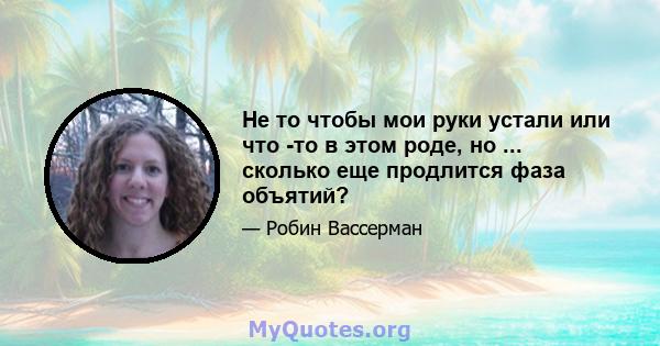 Не то чтобы мои руки устали или что -то в этом роде, но ... сколько еще продлится фаза объятий?