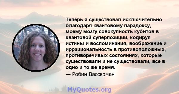 Теперь я существовал исключительно благодаря квантовому парадоксу, моему мозгу совокупность кубитов в квантовой суперпозиции, кодируя истины и воспоминания, воображение и иррациональность в противоположных,