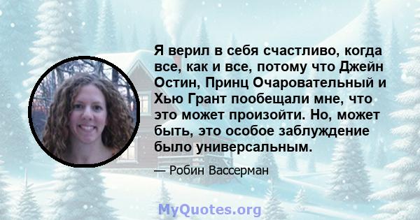 Я верил в себя счастливо, когда все, как и все, потому что Джейн Остин, Принц Очаровательный и Хью Грант пообещали мне, что это может произойти. Но, может быть, это особое заблуждение было универсальным.