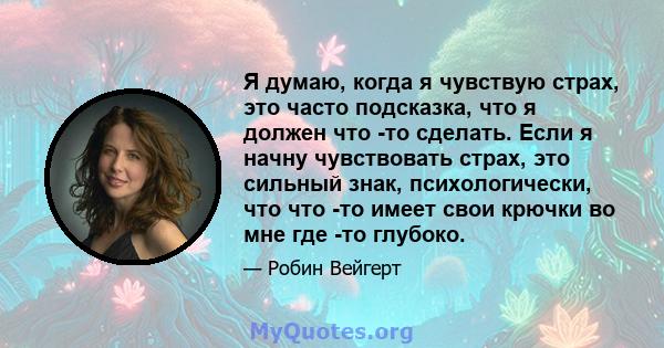 Я думаю, когда я чувствую страх, это часто подсказка, что я должен что -то сделать. Если я начну чувствовать страх, это сильный знак, психологически, что что -то имеет свои крючки во мне где -то глубоко.