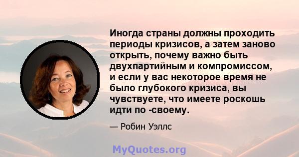 Иногда страны должны проходить периоды кризисов, а затем заново открыть, почему важно быть двухпартийным и компромиссом, и если у вас некоторое время не было глубокого кризиса, вы чувствуете, что имеете роскошь идти по