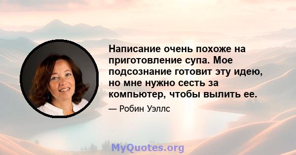 Написание очень похоже на приготовление супа. Мое подсознание готовит эту идею, но мне нужно сесть за компьютер, чтобы вылить ее.