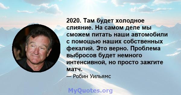 2020. Там будет холодное слияние. На самом деле мы сможем питать наши автомобили с помощью наших собственных фекалий. Это верно. Проблема выбросов будет немного интенсивной, но просто зажгите матч.