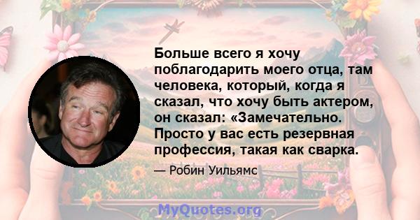 Больше всего я хочу поблагодарить моего отца, там человека, который, когда я сказал, что хочу быть актером, он сказал: «Замечательно. Просто у вас есть резервная профессия, такая как сварка.