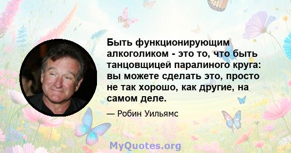 Быть функционирующим алкоголиком - это то, что быть танцовщицей паралиного круга: вы можете сделать это, просто не так хорошо, как другие, на самом деле.