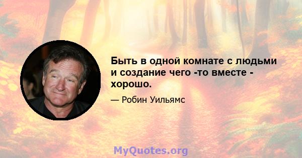 Быть в одной комнате с людьми и создание чего -то вместе - хорошо.