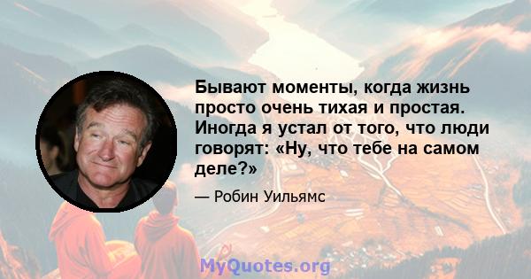 Бывают моменты, когда жизнь просто очень тихая и простая. Иногда я устал от того, что люди говорят: «Ну, что тебе на самом деле?»