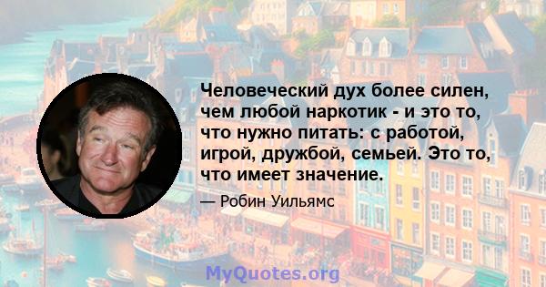 Человеческий дух более силен, чем любой наркотик - и это то, что нужно питать: с работой, игрой, дружбой, семьей. Это то, что имеет значение.