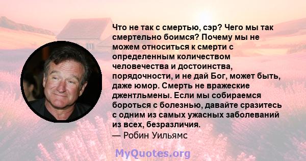 Что не так с смертью, сэр? Чего мы так смертельно боимся? Почему мы не можем относиться к смерти с определенным количеством человечества и достоинства, порядочности, и не дай Бог, может быть, даже юмор. Смерть не