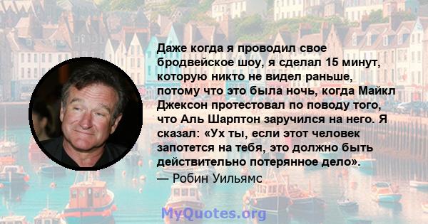 Даже когда я проводил свое бродвейское шоу, я сделал 15 минут, которую никто не видел раньше, потому что это была ночь, когда Майкл Джексон протестовал по поводу того, что Аль Шарптон заручился на него. Я сказал: «Ух