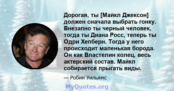 Дорогая, ты [Майкл Джексон] должен сначала выбрать гонку. Внезапно ты черный человек, тогда ты Диана Росс, теперь ты Одри Хепберн. Тогда у него происходит маленькая борода. Он как Властелин колец, весь актерский состав. 