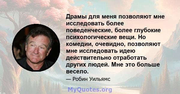 Драмы для меня позволяют мне исследовать более поведенческие, более глубокие психологические вещи. Но комедии, очевидно, позволяют мне исследовать идею действительно отработать других людей. Мне это больше весело.