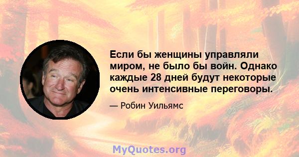 Если бы женщины управляли миром, не было бы войн. Однако каждые 28 дней будут некоторые очень интенсивные переговоры.