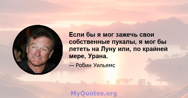 Если бы я мог зажечь свои собственные пукалы, я мог бы лететь на Луну или, по крайней мере, Урана.