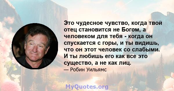 Это чудесное чувство, когда твой отец становится не Богом, а человеком для тебя - когда он спускается с горы, и ты видишь, что он этот человек со слабыми. И ты любишь его как все это существо, а не как лиц.