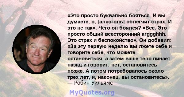 «Это просто буквально бояться. И вы думаете, о, [алкоголь] облегчит страх. И это не так». Чего он боялся? «Все. Это просто общий всесторонний arggghhh. Это страх и беспокойство». Он добавил: «За эту первую неделю вы