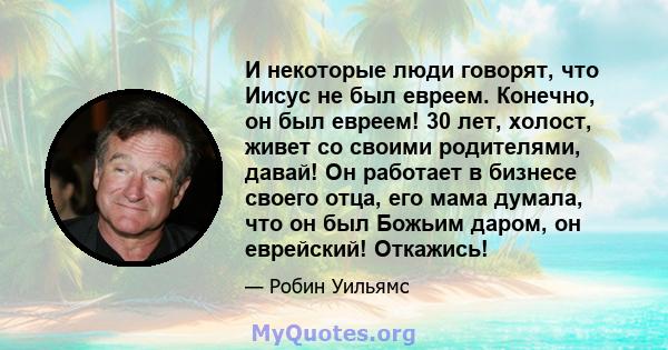 И некоторые люди говорят, что Иисус не был евреем. Конечно, он был евреем! 30 лет, холост, живет со своими родителями, давай! Он работает в бизнесе своего отца, его мама думала, что он был Божьим даром, он еврейский!