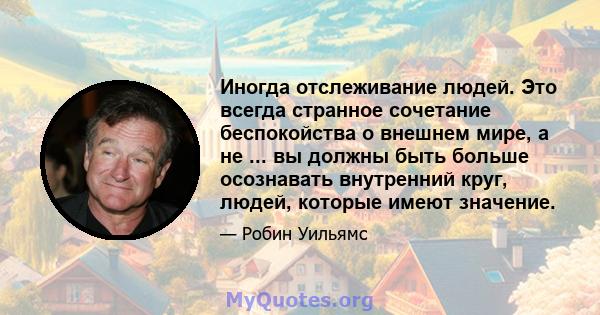 Иногда отслеживание людей. Это всегда странное сочетание беспокойства о внешнем мире, а не ... вы должны быть больше осознавать внутренний круг, людей, которые имеют значение.