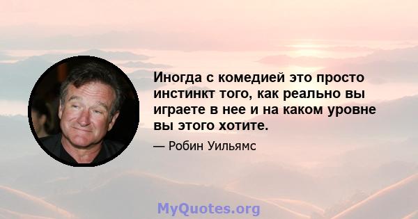 Иногда с комедией это просто инстинкт того, как реально вы играете в нее и на каком уровне вы этого хотите.