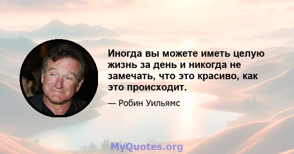 Иногда вы можете иметь целую жизнь за день и никогда не замечать, что это красиво, как это происходит.