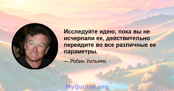 Исследуйте идею, пока вы не исчерпали ее, действительно перейдите во все различные ее параметры.