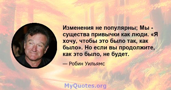 Изменения не популярны; Мы - существа привычки как люди. «Я хочу, чтобы это было так, как было». Но если вы продолжите, как это было, не будет.