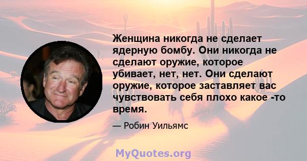 Женщина никогда не сделает ядерную бомбу. Они никогда не сделают оружие, которое убивает, нет, нет. Они сделают оружие, которое заставляет вас чувствовать себя плохо какое -то время.