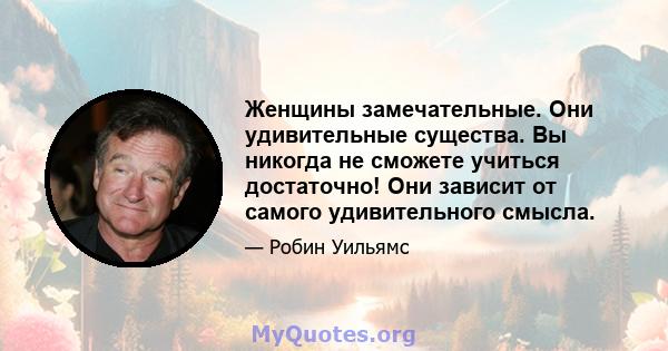 Женщины замечательные. Они удивительные существа. Вы никогда не сможете учиться достаточно! Они зависит от самого удивительного смысла.