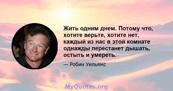 Жить одним днем. Потому что, хотите верьте, хотите нет, каждый из нас в этой комнате однажды перестанет дышать, остыть и умереть.