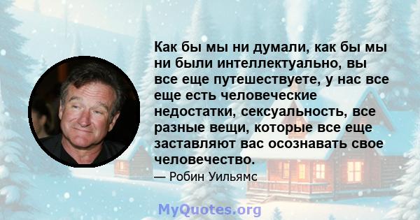 Как бы мы ни думали, как бы мы ни были интеллектуально, вы все еще путешествуете, у нас все еще есть человеческие недостатки, сексуальность, все разные вещи, которые все еще заставляют вас осознавать свое человечество.