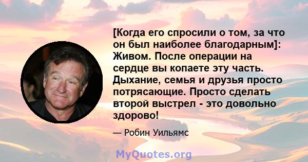 [Когда его спросили о том, за что он был наиболее благодарным]: Живом. После операции на сердце вы копаете эту часть. Дыхание, семья и друзья просто потрясающие. Просто сделать второй выстрел - это довольно здорово!