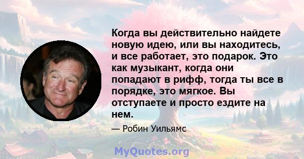 Когда вы действительно найдете новую идею, или вы находитесь, и все работает, это подарок. Это как музыкант, когда они попадают в рифф, тогда ты все в порядке, это мягкое. Вы отступаете и просто ездите на нем.