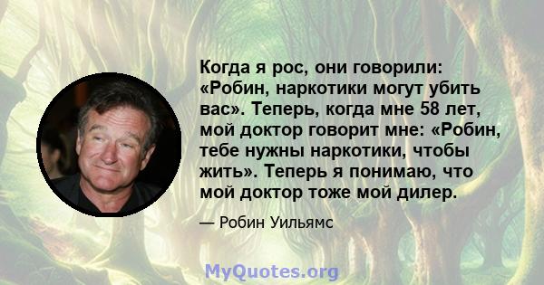 Когда я рос, они говорили: «Робин, наркотики могут убить вас». Теперь, когда мне 58 лет, мой доктор говорит мне: «Робин, тебе нужны наркотики, чтобы жить». Теперь я понимаю, что мой доктор тоже мой дилер.