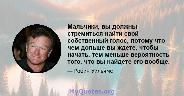 Мальчики, вы должны стремиться найти свой собственный голос, потому что чем дольше вы ждете, чтобы начать, тем меньше вероятность того, что вы найдете его вообще.