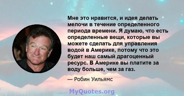 Мне это нравится, и идея делать мелочи в течение определенного периода времени. Я думаю, что есть определенные вещи, которые вы можете сделать для управления водой в Америке, потому что это будет наш самый драгоценный